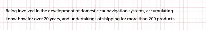 Being involved in the development of domestic car navigation systems, accumulating know-how for over 20 years, and undertakings of shipping for more than 200 products.