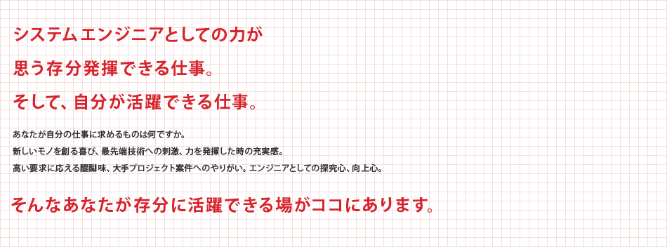 システムエンジニアとしての力が思う存分発揮できる仕事。そして、自分が活躍できる仕事。あなたが自分の仕事に求めるものは何ですか。新しいモノを創る喜び、最先端技術への刺激、力を発揮した時の充実感。高い要求に応える醍醐味、大手プロジェクト案件へのやりがい。エンジニアとしての探求心、向上心。　そんなあなたが存分に活躍できる場がココにあります。